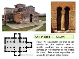 SAN PEDRO DE LA NAVESAN PEDRO DE LA NAVE
PLANTA: rectangular, de cruz griega
inscrita en una basilical, con un
ábside cuadrado en la cabecera,
pórticos en los extremos de los brazos
de la cruz. Tres naves separadas por
arcos de herradura sobre pilares.
 