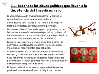 • La gran extensión del Imperio hacía lentas y difíciles las
comunicaciones entre las provincias y Roma.
• Roma dejó de ser el núcleo de la economía del Imperio
siendo reemplazada por alguna de sus provincias.
• Los centros urbanos fueron decayendo ya que los grandes
latifundios se autoabastecieron (origen del feudalismo), el
empobrecimiento de las ciudades llevó a que la población se
trasladara a los campos (proceso de ruralización).
• Los gastos del imperio y la mantención del ejército eran
enormes, aumentaron los impuestos y se desarrollaron
mecanismos más eficientes para cobrarlos.
• La economía romana se vio afectada por la debilidad de la
moneda y la inflación elevada. Con todo el dinero yendo
hacia la defensa nacional, los impuestos fueron elevados
para compensar. Pocas personas tuvieron la oportunidad de
disfrutar de la prosperidad de Roma.
• El dinero se devaluó por lo que la gente dejó de usarlo y
prefirió el trueque como forma de adquirir productos
2.1
 