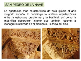 SAN PEDRO DE LA NAVE
                      
La aportación más característica de esta iglesia al arte
visigodo español lo constituye la síntesis arquitectónica
entre la estructura cruciforme y la basilical, así como la
magnifica decoración interior que también resume la
iconografía utilizada en el momento. Técnica del bisel.
 