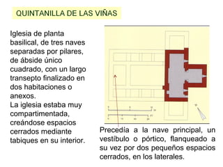 Iglesia de planta
basilical, de tres naves
separadas por pilares,
de ábside único
cuadrado, con un largo
transepto finalizado en
dos habitaciones o
anexos.
La iglesia estaba muy
compartimentada,
creándose espacios
cerrados mediante
tabiques en su interior.
Precedía a la nave principal, un
vestíbulo o pórtico, flanqueado a
su vez por dos pequeños espacios
cerrados, en los laterales.
 