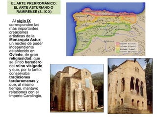 EL ARTE PRERROMÁNICO:
EL ARTE ASTURIANO O
RAMIRENSE (S. IX-X)
Al siglo IX
corresponden las
más importantes
creaciones
artísticas de la
Monarquía Astur;
un núcleo de poder
independiente
establecido en
Oviedo, de gran
religiosidad, que
se sintió heredero
del reino visigodo
y que, por lo tanto,
conservaba
tradiciones
tardoromanas y
que, al mismo
tiempo, mantuvo
relaciones con el
Imperio Carolingio.
 