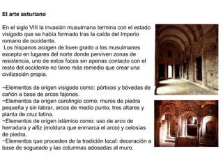 El arte asturiano
En el siglo VIII la invasión musulmana termina con el estado
visigodo que se había formado tras la caída del Imperio
romano de occidente.
Los hispanos acogen de buen grado a los musulmanes
excepto en lugares del norte donde perviven zonas de
resistencia, uno de estos focos sin apenas contacto con el
resto del occidente no tiene más remedio que crear una
civilización propia.
−Elementos de origen visigodo como: pórticos y bóvedas de
cañón a base de arcos fajones.
−Elementos de origen carolingio como: muros de piedra
pequeña y sin labrar, arcos de medio punto, tres altares y
planta de cruz latina.
−Elementos de origen islámico como: uso de arco de
herradura y alfiz (moldura que enmarca el arco) y celosías
de piedra.
−Elementos que proceden de la tradición local: decoración a
base de sogueado y las columnas adosadas al muro.
 