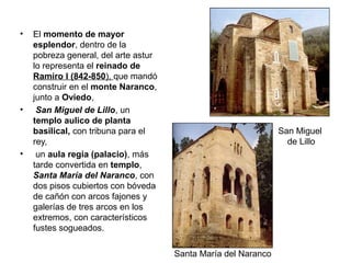 • El momento de mayor
esplendor, dentro de la
pobreza general, del arte astur
lo representa el reinado de
Ramiro I (842-850), que mandó
construir en el monte Naranco,
junto a Oviedo,
• San Miguel de Lillo, un
templo aulico de planta
basilical, con tribuna para el
rey,
• un aula regia (palacio), más
tarde convertida en templo,
Santa María del Naranco, con
dos pisos cubiertos con bóveda
de cañón con arcos fajones y
galerías de tres arcos en los
extremos, con característicos
fustes sogueados.
Santa María del Naranco
San Miguel
de Lillo
 