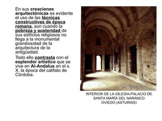 En sus creaciones
arquitectónicas es evidente
el uso de las técnicas
constructivas de época
romana, aun cuando la
pobreza y austeridad de
sus edificios religiosos no
llega a la monumental
grandiosidad de la
arquitectura de la
antigüedad.
Todo ello contrasta con el
esplendor artístico que se
vive en Al-Andalus en el s.
X, la época del califato de
Córdoba.
INTERIOR DE LA IGLESIA-PALACIO DE
SANTA MARÍA DEL NARANCO
OVIEDO (ASTURIAS)
 