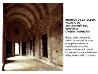 INTERIOR DE LA IGLESIA-
PALACIO DE
SANTA MARÍA DEL
NARANCO
OVIEDO (ASTURIAS)
El uso de la bóveda de
cañón para cubrir la nave
principal mantiene la
tradición constructiva
romana; éste será uno de
los elementos característicos
del posterior estilo románico.
 