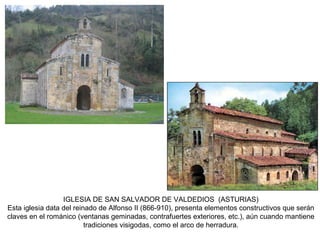 IGLESIA DE SAN SALVADOR DE VALDEDIOS (ASTURIAS)
Esta iglesia data del reinado de Alfonso II (866-910), presenta elementos constructivos que serán
claves en el románico (ventanas geminadas, contrafuertes exteriores, etc.), aún cuando mantiene
tradiciones visigodas, como el arco de herradura.
 
