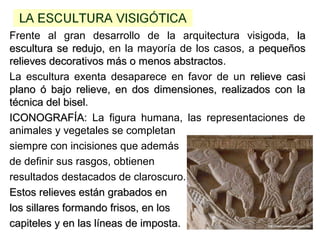 Frente al gran desarrollo de la arquitectura visigoda, lala
escultura se redujo,escultura se redujo, en la mayoría de los casos, a pequeñospequeños
relieves decorativos más o menos abstractosrelieves decorativos más o menos abstractos.
La escultura exenta desaparece en favor de un relieve casirelieve casi
plano ó bajo relieve, en dos dimensiones, realizados con laplano ó bajo relieve, en dos dimensiones, realizados con la
técnica del biseltécnica del bisel.
ICONOGRAFÍAICONOGRAFÍA: La figura humana, las representaciones de
animales y vegetales se completan
siempre con incisiones que además
de definir sus rasgos, obtienen
resultados destacados de claroscuro.
Estos relieves están grabados enEstos relieves están grabados en
los sillares formando frisos, en loslos sillares formando frisos, en los
capiteles y en las líneas de imposta.capiteles y en las líneas de imposta.
 