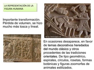 IImportante transformación.
Pérdida de volumen, se hizo
mucho más tosca y lineal.
En ocasiones desaparece, en favor
de temas decorativos heredadostemas decorativos heredados
del mundo clásicodel mundo clásico yy otros
procedentes de las tradiciones
orientalesorientales. De tipo geométrico,
espirales, círculos, rosetas, formas
botánicas y figuras zoomorfas de
animales estilizados.
LA REPRESENTACIÓN DE LA
FIGURA HUMANA
LA REPRESENTACIÓN DE LA
FIGURA HUMANA
 