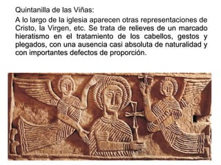 Quintanilla de las Viñas:
A lo largo de la iglesia aparecen otras representaciones de
Cristo, la Virgen, etc. Se trata de relieves de un marcadorelieves de un marcado
hieratismo en el tratamiento de los cabellos, gestos yhieratismo en el tratamiento de los cabellos, gestos y
plegados, con una ausencia casi absoluta de naturalidad yplegados, con una ausencia casi absoluta de naturalidad y
con importantes defectos de proporcióncon importantes defectos de proporción.
 