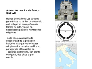 Arte en los pueblos de Europa
S-VII -VIII
Reinos germánicos Los pueblos
germánicos no tenían un desarrollo
cultural que se acompañara de
formas de arte, ya que no
necesitaban palacios, ni imágenes
religiosas.
En la península italiana la
superioridad de la población
indígena hizo que los invasores
adoptaran los modelos de Roma,
por ejemplo el Mausoleo de
Teodorico en Rávena, con planta
octogonal, dos pisos y gran
cúpula..
 
