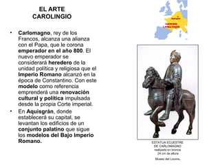 EL ARTE
CAROLINGIO
• Carlomagno, rey de los
Francos, alcanza una alianza
con el Papa, que le corona
emperador en el año 800. El
nuevo emperador se
considerará heredero de la
unidad política y religiosa que el
Imperio Romano alcanzó en la
época de Constantino. Con este
modelo como referencia
emprenderá una renovación
cultural y política impulsada
desde la propia Corte imperial.
• En Aquisgrán, donde
establecerá su capital, se
levantan los edificios de un
conjunto palatino que sigue
los modelos del Bajo Imperio
Romano. ESTATUA ECUESTRE
DE CARLOMAGNO
realizada en bronce
24 cm de altura
Museo del Louvre.
 