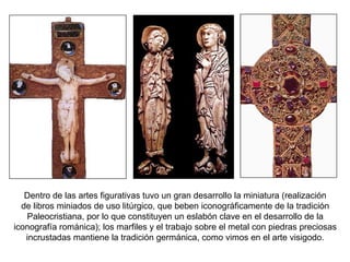 Dentro de las artes figurativas tuvo un gran desarrollo la miniatura (realización
de libros miniados de uso litúrgico, que beben iconográficamente de la tradición
Paleocristiana, por lo que constituyen un eslabón clave en el desarrollo de la
iconografía románica); los marfiles y el trabajo sobre el metal con piedras preciosas
incrustadas mantiene la tradición germánica, como vimos en el arte visigodo.
 