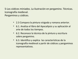 5-Los códices miniados. La ilustración en pergamino. Técnicas.
Iconografía medieval.
Pergaminos y códices.
• 2.3 Compara la pintura visigoda y romana anterior.
• 6.1. Analiza el libro del Apocalipsis y su aplicación al
arte de todos los tiempos.
• 6.2. Reconoce la técnica de la pintura y escritura
sobre pergamino.
• 6.3. Identifica y explica las características de la
iconografía medieval a partir de códices y pergaminos
representativos.
 