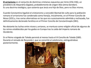 El arrianismo es el conjunto de doctrinas cristianas expuestas por Arrio (256-336), un
presbítero de Alejandría (Egipto), probablemente de origen libio (etnia bereber).
Es una doctrina teológica, que sostenía que Jesús era hijo de Dios, pero no Dios mismo.
Cuando Constantino legalizó el cristianismo y concedió libertad de culto para la población
romana el arrianismo fue condenado como herejía, inicialmente, en el Primer Concilio de
Nicea (325) y, tras varias alternativas en las que era sucesivamente admitido y rechazado, fue
definitivamente declarado herético en el Primer Concilio de Constantinopla (381).
No obstante las luchas entre niceos y arrianos, se mantuvo como religión oficial de algunos de
los reinos establecidos por los godos en Europa tras la caída del Imperio romano de
Occidente.
En el Reino visigodo de Toledo pervivió al menos hasta el III Concilio de Toledo (589) .
Durante el reinado de Recaredo I, que se convirtió al catolicismo, extinguiéndose
posteriormente.
 