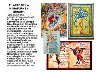 EL ARTE DE LA
MINIATURA EN
EUROPA
Este es un arte
exclusivamente medieval.
En el siglo VI, los
conventos de la Europa
Occidental son los únicos
centros de cultura. Ahí se
copian y adornan los
manuscritos, una tarea
reservada a los clérigos;
por eso, el desenvolvimiento
de las miniaturas está ligado
a la expansión de las
órdenes religiosas,
especialmente, a la orden
benedictina. En los siglos
VII y VIII, el arte del libro se
extiende en torno a las Islas
Británicas y a la Galia
merovingia. La acción de
Carlomagno y de sus
sucesores en favor de la
cultura, también abarcó el
dominio de las miniaturas.
 