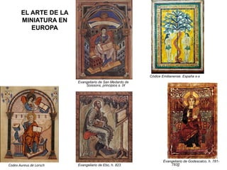 EL ARTE DE LA
MINIATURA EN
EUROPA
Codex Aureus de Lorsch Evangeliario de Ebo, h. 823
Evangeliario de San Medardo de
Soissons, principios s. IX
Evangeliario de Godescalco, h. 781-
783]]
Códice Emilianense. España s-x
 