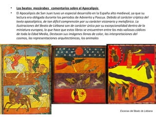 Escenas del Beato de Liébana
• Los beatos mozárabes comentarios sobre el Apocalipsis
• El Apocalipsis de San Juan tuvo un especial desarrollo en la España alto medieval, ya que su
lectura era obligada durante los periodos de Adviento y Pascua. Debido al carácter críptico del
texto apocalíptico, de tan difícil comprensión por su carácter visionario y metafórico. La
ilustraciones del Beato de Liébana son de carácter único por su excepcionalidad dentro de la
miniatura europea, lo que hace que estos libros se encuentren entre los más valiosos códices
de toda la Edad Media, Destacan sus imágenes llenas de color, las interpretaciones del
cosmos, las representaciones arquitectónicas, los animales
 