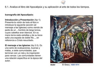 Iconografía del Apocalipsis:
Introducción y Presentación (Ap 1).
Presenta la visión de todo el libro e
introduce la siguiente sección (el
mensaje a las Iglesias) como venido de
parte de un ...hombre de larga túnica,
cuyos cabellos eran blancos. En su
mano tenía siete estrellas y de su boca
salía una espada de doble filo..., en
referencia a Cristo resucitado.
El mensaje a las Iglesias (Ap 2-3). Es
una serie de evaluaciones, buenas y
malas, a siete comunidades, que
terminan con un reto y la inspiración
para vencer. Las comunidades tienen
una relación específica en la época del
autor.
6.1. Analiza el libro del Apocalipsis y su aplicación al arte de todos los tiempos.
6.1
 