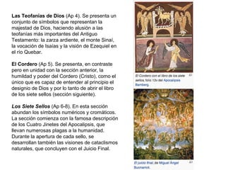 Las Teofanías de Dios (Ap 4). Se presenta un
conjunto de símbolos que representan la
majestad de Dios, haciendo alusión a las
teofanías más importantes del Antiguo
Testamento: la zarza ardiente, el monte Sinaí,
la vocación de Isaías y la visión de Ezequiel en
el río Quebar.
El Cordero (Ap 5). Se presenta, en contraste
pero en unidad con la sección anterior, la
humildad y poder del Cordero (Cristo), como el
único que es capaz de entender al principio el
designio de Dios y por lo tanto de abrir el libro
de los siete sellos (sección siguiente).
Los Siete Sellos (Ap 6-8). En esta sección
abundan los símbolos numéricos y cromáticos.
La sección comienza con la famosa descripción
de los Cuatro Jinetes del Apocalipsis, que
llevan numerosas plagas a la humanidad.
Durante la apertura de cada sello, se
desarrollan también las visiones de cataclismos
naturales, que concluyen con el Juicio Final.
 