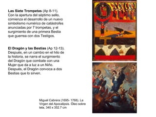 Las Siete Trompetas (Ap 8-11).
Con la apertura del séptimo sello,
comienza el desarrollo de un nuevo
simbolismo numérico de catástrofes
anunciadas por 7 trompetas, y el
surgimiento de una primera Bestia
que guerrea con dos Testigos.
El Dragón y las Bestias (Ap 12-13).
Después, en un cambio en el hilo de
la historia, se narra el surgimiento
del Dragón que combate con una
Mujer que da a luz a un Niño.
Después, el Dragón convoca a dos
Bestias que lo sirven.
Miguel Cabrera (1695- 1768). La
Virgen del Apocalipsis. Óleo sobre
tela, 340 x 352.7 cm
 