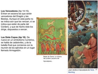 Los Vencedores (Ap 14-15).
Entran en escena los que serán
vencedores del Dragón y las
Bestias. Aunque en esta parte no
se indica aún que los venzan, sí se
indica que están de parte del
Cordero, y que de hecho éste los
dirige, dispuestos a vencer.
Las Siete Copas (Ap 16). De
nuevo en un simbolismo numérico,
se habla de catástrofes, y de la
batalla final que comienza con la
reunión de los ejércitos en un lugar
llamado Armagedón.
Beato de Osma. La victoria
del cordero (escena del
Apocalipsis).
 