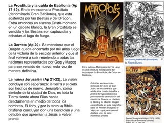 La Prostituta y la caída de Babilonia (Ap
17-19). Entra en escena la Prostituta
(denominada Gran Babilonia), que está
sostenida por las Bestias y del Dragón.
Entra entonces en escena Cristo montado
en un caballo blanco, la Gran prostituta es
vencida y las Bestias son capturadas y
echadas al lago de fuego.
La Derrota (Ap 20). Se menciona que el
Dragón queda encerrado por mil años luego
de la victoria de la sección anterior y que al
final volverá a salir reuniendo a todas las
naciones representadas por Gog y Magog
para ser vencido de nuevo, esta vez de
manera definitiva.
La nueva Jerusalén (Ap 21-22). La visión
concluye con esperanza: la tierra y el cielo
son hechos de nuevo, Jerusalén, como
símbolo de la ciudad de Dios, es toda la
Tierra donde ahora Dios habita
directamente en medio de todos los
hombres. El libro, y por lo tanto la Biblia
cristiana concluyen con una bendición y una
petición que apremian a Jesús a volver
pronto
Entre las escenas más
famosas del texto de San
Juan, se encuentra la que
alude a los cuatro caballos y
jinetes del Apocalipsis que
provocarán la destrucción del
mundo: la Guerra, el Hambre,
la Peste y la Muerte. Imagen
escenificada en esta magnífica
tabla de Peeter Brueghel, el
Viejo, en cuya parte central
destaca uno de esos
mortíferos jinetes.
En la película Metrópolis de Friz Lang
es una relectura del episodio del
Apocalipsis La Prostituta y la Caída de
Babilonia.
 