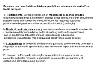 Destacan tres características básicas que definen esta etapa de la Alta Edad
Media europea:
a) Políticamente, Europa se divide en un mosaico de pequeños estados
(desintegración política). Sin embargo, algunos de los cuales, se fueron convirtiendo
posteriormente en importantes reinos, e incluso, los mejor estructurados
políticamente llegaron a constituir reconocidos imperios (carolingio).
b) Desde el punto de vista social y económico se dio un proceso de ruralización:
- decaimiento del mundo urbano, de las ciudades y de las rutas comerciales
-con un predominio del sector primario :agricultura de subsistencia.
-proceso de feudalización: mas desigualdad social y mas clases sociales.
c) Culturalmente se consolidó el cristianismo que actuó como elemento unificador e
integrador en torno a la Iglesia católica que asumió una importantísima estructura de
poder.
En resumen la Europa de estos siglos se caracterizó por la pervivencia de
elementos culturales romanos, la aportación de elementos germánicos y el
cristianismo como lazo o nexo de unión.
 