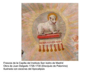 Frescos de la Capilla del Instituto San Isidro de Madrid
Obra de Juan Delgado 1726-1730 (Discípulo de Palomino)
Ilustrada con escenas del Apocalipsis
 