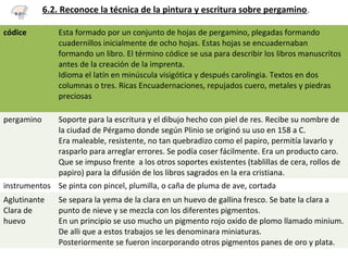 6.2. Reconoce la técnica de la pintura y escritura sobre pergamino.
códice Esta formado por un conjunto de hojas de pergamino, plegadas formando
cuadernillos inicialmente de ocho hojas. Estas hojas se encuadernaban
formando un libro. El término códice se usa para describir los libros manuscritos
antes de la creación de la imprenta.
Idioma el latín en minúscula visigótica y después carolingia. Textos en dos
columnas o tres. Ricas Encuadernaciones, repujados cuero, metales y piedras
preciosas
pergamino Soporte para la escritura y el dibujo hecho con piel de res. Recibe su nombre de
la ciudad de Pérgamo donde según Plinio se originó su uso en 158 a C.
Era maleable, resistente, no tan quebradizo como el papiro, permitía lavarlo y
rasparlo para arreglar errores. Se podía coser fácilmente. Era un producto caro.
Que se impuso frente a los otros soportes existentes (tablillas de cera, rollos de
papiro) para la difusión de los libros sagrados en la era cristiana.
instrumentos Se pinta con pincel, plumilla, o caña de pluma de ave, cortada
Aglutinante
Clara de
huevo
Se separa la yema de la clara en un huevo de gallina fresco. Se bate la clara a
punto de nieve y se mezcla con los diferentes pigmentos.
En un principio se uso mucho un pigmento rojo oxido de plomo llamado minium.
De alli que a estos trabajos se les denominara miniaturas.
Posteriormente se fueron incorporando otros pigmentos panes de oro y plata.
6.2
 