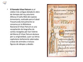 • El llamado Vitae Patrum es el
códice más antiguo datado.Es obra
de tiempos del rey asturiano
Alfonso III (año 902) del copista
Armentario, realizado para el abad
Trasamundo.Actualmente se
conserva en la Biblioteca
Nacional.El Vitae Patrum es una
recopilación de biografías de
santos recogidas por San Valerio
del Bierzo.El Vitae Patrum destaca
por su originalidad, y por sus letras
capitulares bellamente adornadas
a base de animales e incluso
figuras de obispos y abades
6.3
 
