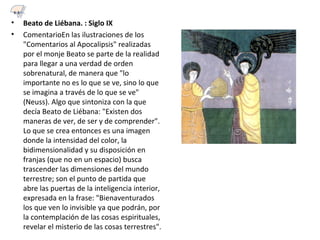 • Beato de Liébana. : Siglo IX
• ComentarioEn las ilustraciones de los
"Comentarios al Apocalipsis" realizadas
por el monje Beato se parte de la realidad
para llegar a una verdad de orden
sobrenatural, de manera que "lo
importante no es lo que se ve, sino lo que
se imagina a través de lo que se ve"
(Neuss). Algo que sintoniza con la que
decía Beato de Liébana: "Existen dos
maneras de ver, de ser y de comprender".
Lo que se crea entonces es una imagen
donde la intensidad del color, la
bidimensionalidad y su disposición en
franjas (que no en un espacio) busca
trascender las dimensiones del mundo
terrestre; son el punto de partida que
abre las puertas de la inteligencia interior,
expresada en la frase: "Bienaventurados
los que ven lo invisible ya que podrán, por
la contemplación de las cosas espirituales,
revelar el misterio de las cosas terrestres".
6.3
 