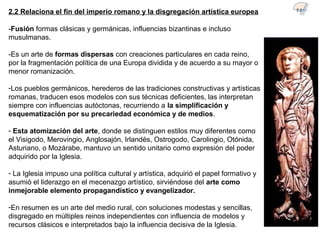 2.2 Relaciona el fin del imperio romano y la disgregación artística europea
-Fusión formas clásicas y germánicas, influencias bizantinas e incluso
musulmanas.
-Es un arte de formas dispersas con creaciones particulares en cada reino,
por la fragmentación política de una Europa dividida y de acuerdo a su mayor o
menor romanización.
-Los pueblos germánicos, herederos de las tradiciones constructivas y artísticas
romanas, traducen esos modelos con sus técnicas deficientes, las interpretan
siempre con influencias autóctonas, recurriendo a la simplificación y
esquematización por su precariedad económica y de medios.
- Esta atomización del arte, donde se distinguen estilos muy diferentes como
el Visigodo, Merovingio, Anglosajón, Irlandés, Ostrogodo, Carolingio, Otónida,
Asturiano, o Mozárabe, mantuvo un sentido unitario como expresión del poder
adquirido por la Iglesia.
- La Iglesia impuso una política cultural y artística, adquirió el papel formativo y
asumió el liderazgo en el mecenazgo artístico, sirviéndose del arte como
inmejorable elemento propagandístico y evangelizador.
-En resumen es un arte del medio rural, con soluciones modestas y sencillas,
disgregado en múltiples reinos independientes con influencia de modelos y
recursos clásicos e interpretados bajo la influencia decisiva de la Iglesia.
2.1
 