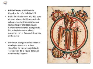 • Biblia Vimara o Biblia de la
Catedral de León del año 920
• Biblia finalizada en el año 920 para
el abad Mauro del Monasterio de
Albares. Las ilustraciones fueron
realizadas por el diácono Juan.
Contiene medallones evangélicos,
letras iniciales decoradas y
arquerías con el Canon de Eusebio
de Cesarea.
• Medallon evangélico de San Lucas
en el que aparece el animal
simbólico de este evangelista del
Toro detrás de la figura del ángel
en el borde superior
6.3
 