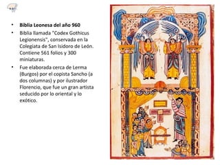 • Biblia Leonesa del año 960
• Biblia llamada "Codex Gothicus
Legionensis", conservada en la
Colegiata de San Isidoro de León.
Contiene 561 folios y 300
miniaturas.
• Fue elaborada cerca de Lerma
(Burgos) por el copista Sancho (a
dos columnas) y por ilustrador
Florencio, que fue un gran artista
seducido por lo oriental y lo
exótico.
6.3
 