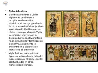 • Códice Albeldense
• El Códice Albeldense o Codex
Vigilanus es una inmensa
recopilación de concilios
hispánicos, el fuero juzgo además
de otros textos históricos, jurídicos
y patrísticos.El Albeldense es un
códice creado por el monje Vigila,
su compañero Serracino y su
discípulo García en el Monasterio
riojano de Albelda y terminado en
el año 976. Actualmente se
encuentra en la Biblioteca del
Monasterio de El Escorial.
• Vigila ilustra el manuscrito con
figuras de extraordinaria calidad y
más estilizadas y elegantes que los
acostumbrados en otros
manuscritos mozárabes.
6.3
 
