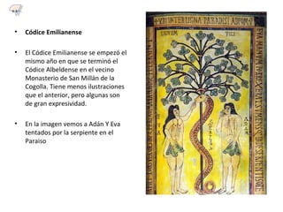 • Códice Emilianense
• El Códice Emilianense se empezó el
mismo año en que se terminó el
Códice Albeldense en el vecino
Monasterio de San Millán de la
Cogolla. Tiene menos ilustraciones
que el anterior, pero algunas son
de gran expresividad.
• En la imagen vemos a Adán Y Eva
tentados por la serpiente en el
Paraiso
6.3
 