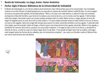 • Beato de Valcavado. La siega, Autor: Autor Anónimo
• Fecha: Siglo X Museo: Biblioteca de la Universidad de Valladolid
• El Beato de Valcabado es uno de los códices prerrománicos más interesantes que se ha conservado. Fue mandado
realizar en el año 970 por el abad Sempronio y lo ejecutó un copista de nombre Oveco; tardó 92 días. En esta imagen
se ilustra una parte del capítulo 14 del Apocalipsis: "Miré, y he aquí una nube blanca; y sobre la nube uno sentado
semejante al Hijo del Hombre, que tenía en la cabeza una corona de oro, y en la mano una hoz aguda. Y del templo
salió otro ángel, clamando a gran voz al que estaba sentado sobre la nube: Mete tu hoz, y siega; porque la hora de
segar ha llegado; pues la mies de la tierra está madura. Y el que estaba sentado sobre la nube metió su hoz en la tierra,
y la tierra fue segada. Salió otro ángel del templo que está en el cielo, teniendo también una hoz aguda. Y salió del altar
otro ángel, que tenía poder sobre el fuego, y llamó a gran voz al que tenía la hoz aguda, diciendo: Mete tu hoz aguda, y
vendimia los racimos de la tierra, porque sus uvas están maduras. Y el ángel arrojó su hoz en la tierra, y vendimió la
viña de la tierra, y echó las uvas en el gran lagar de la ira de Dios. Y fue pisado el lagar fuera de la ciudad, y del lagar
salió sangre hasta los frenos de los caballos, por mil seiscientos estadios". Las ranas y el Cordero sobre el Monte Sión
son otras ilustraciones de este Beato.
6.3
 