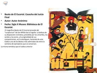 • Beato de El Escorial. Cosecha del Juicio
Final
• Autor: Autor Anónimo
• Fecha: Siglo X Museo: Biblioteca de El
Escorial.
El magnífico Beato de El Escorial procede del
"scriptorium" de San Millán de la Cogolla. La belleza de
su disposición cromática, presidida por los amarillos, los
verdes y los ocres, y la originalidad de sus
composiciones, así lo atestiguan, haciendo de este
Códice uno de los Beatos más admirados de entre la
veintena de ejemplares que se conservan.
La misma temática que el códice anterior
6.3
 