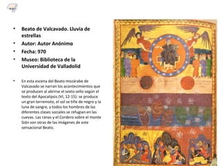 • Beato de Valcavado. Lluvia de
estrellas
• Autor: Autor Anónimo
• Fecha: 970
• Museo: Biblioteca de la
Universidad de Valladolid
• En esta escena del Beato mozárabe de
Valcavado se narran los acontecimientos que
se producen al abrirse el sexto sello según el
texto del Apocalipsis (VI, 12-15): se produce
un gran terremoto, el sol se tiñe de negro y la
luna de sangre, y todos los hombres de las
diferentes clases sociales se refugian en las
cuevas. Las ranas y el Cordero sobre el monte
Sión son otras de las imágenes de este
sensacional Beato.
6.3
 