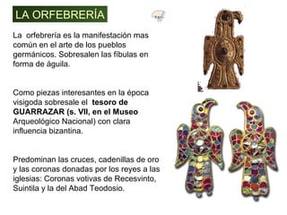 La orfebrería es la manifestación mas
común en el arte de los pueblos
germánicos. Sobresalen las fíbulas en
forma de águila.
Como piezas interesantes en la época
visigoda sobresale el tesoro de
GUARRAZAR (s. VII, en el Museo
Arqueológico Nacional) con clara
influencia bizantina.
Predominan las cruces, cadenillas de oro
y las coronas donadas por los reyes a las
iglesias: Coronas votivas de Recesvinto,
Suintila y la del Abad Teodosio.
LA ORFEBRERÍA 7.1
 