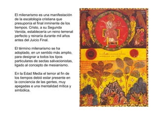El milenarismo es una manifestación
de la escatología cristiana que
presuponía el final inminente de los
tiempos. Cristo, a su Segunda
Venida, establecería un reino terrenal
perfecto y reinaría durante mil años
antes del Juicio Final.
El término milenarismo se ha
adoptado, en un sentido más amplio,
para designar a todos los tipos
particulares de sectas salvacionistas,
ligado al concepto de mesianismo.
En la Edad Media el temor al fin de
los tiempos debió estar presente en
la conciencia de las gentes, muy
apegadas e una mentalidad mítica y
simbólica.
 