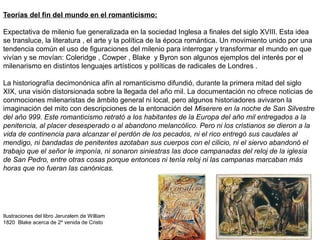 Teorías del fin del mundo en el romanticismo:
Expectativa de milenio fue generalizada en la sociedad Inglesa a finales del siglo XVIII. Esta idea
se transluce, la literatura , el arte y la política de la época romántica. Un movimiento unido por una
tendencia común el uso de figuraciones del milenio para interrogar y transformar el mundo en que
vivían y se movían: Coleridge , Cowper , Blake y Byron son algunos ejemplos del interés por el
milenarismo en distintos lenguajes artísticos y políticas de radicales de Londres .
La historiografía decimonónica afín al romanticismo difundió, durante la primera mitad del siglo
XIX, una visión distorsionada sobre la llegada del año mil. La documentación no ofrece noticias de
conmociones milenaristas de ámbito general ni local, pero algunos historiadores avivaron la
imaginación del mito con descripciones de la entonación del Miserere en la noche de San Silvestre
del año 999. Este romanticismo retrató a los habitantes de la Europa del año mil entregados a la
penitencia, al placer desesperado o al abandono melancólico. Pero ni los cristianos se dieron a la
vida de continencia para alcanzar el perdón de los pecados, ni el rico entregó sus caudales al
mendigo, ni bandadas de penitentes azotaban sus cuerpos con el cilicio, ni el siervo abandonó el
trabajo que el señor le imponía, ni sonaron siniestras las doce campanadas del reloj de la iglesia
de San Pedro, entre otras cosas porque entonces ni tenía reloj ni las campanas marcaban más
horas que no fueran las canónicas.
Ilustraciones del libro Jeruralem de William
1820 Blake acerca de 2º venida de Cristo
 