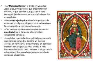 • •La “Maiestas Domini” o Cristo en Majestad
Jesús-Dios, omnipotente, que preside todo el
cosmos, al que bendice o juzga, con el libro
(evangelio) en la mano y es acompañado por los
evangelistas.
• –Perspectiva jerárquica: tamaño superior al de
cualquier otra figura, y lugar central y elevado en
la composición,y expresión atemporal.
• –Casi siempre aparece enmarcado en un óvalo:
mandorla (por la forma de almendra) de
simbolismo complejo:
• –La palabra mandorla viene del italiano mandorla
que significa almendra. Designa un marco o
aureola en forma oval o de almendra en donde se
insertan personajes sagrados, siendo el más
frecuente Jesucristo pero también, la Virgen María
o los santos. Se usó preferentemente en el arte
románico y bizantino.
 