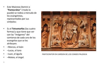 • Este Maiestas Domini o
“Pantocrátor” (=todo lo
puede) se rodea a menudo de
los evangelistas,
representados por sus
símbolos:
• Es el Tetramorfos (las cuatro
formas) y que tiene que ver
con las “imágenes” del
comienzo de cada uno de los
evangelios que se les
atribuyen.
• –Marcos, el león
• –Lucas, el toro
• –Juan, el águila
• –Mateo, el ángel.
.
PANTOCRATOR EN CARRION DE LOS CONDES PALENCIA
 