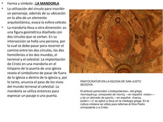 • Forma y símbolo : LA MANDORLA
• La utilización del círculo para inscribir
un personaje, además de su ubicación
en lo alto de un elemento
arquitectónico, evoca la esfera celeste.
• La mandorla lleva a otra dimensión: es
una figura geométrica diseñada con
dos círculos que se cortan. En su
intersección se halla una persona, por
la cual se debe pasar para recorrer el
camino entre los dos círculos, los dos
hemisferios o los dos mundos, el
terrenal y el celestial. La implantación
de Cristo en una mandorla en el
tímpano de la puerta de una iglesia
revela el simbolismo de pasar de fuera
de la iglesia a dentro de la iglesia y, por
lo tanto, anuncia el paso de los vivos
del mundo terrenal al celestial. La
mandorla se utiliza entonces para
expresar un pasaje o una puerta.
PANTOCRATOR EN LA IGLESIA DE SAN JUSTO
SEGOVIA
El atributo pantocrátor («todopoderoso», del griego
παντοκράτωρ, compuesto de παντός —en español: «todo»—
y de un derivado de κρατός —en español: «fuerza,
poder»—)1 se aplicó a Zeus en la mitología griega. En la
cultura cristiana se utiliza para referirse al Dios Padre
omnipotente o a Cristo.
 