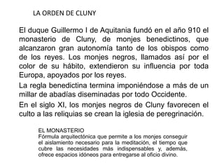 LA ORDEN DE CLUNY
El duque Guillermo I de Aquitania fundó en el año 910 el
monasterio de Cluny, de monjes benedictinos, que
alcanzaron gran autonomía tanto de los obispos como
de los reyes. Los monjes negros, llamados así por el
color de su hábito, extendieron su influencia por toda
Europa, apoyados por los reyes.
La regla benedictina termina imponiéndose a más de un
millar de abadías diseminadas por todo Occidente.
En el siglo XI, los monjes negros de Cluny favorecen el
culto a las reliquias se crean la iglesia de peregrinación.
EL MONASTERIO
Fórmula arquitectónica que permite a los monjes conseguir
el aislamiento necesario para la meditación, el tiempo que
cubre las necesidades más indispensables y, además,
ofrece espacios idóneos para entregarse al oficio divino.
 