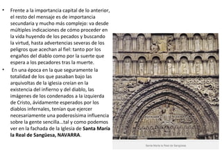 • Frente a la importancia capital de lo anterior,
el resto del mensaje es de importancia
secundaria y mucho más complejo: va desde
múltiples indicaciones de cómo proceder en
la vida huyendo de los pecados y buscando
la virtud, hasta advertencias severas de los
peligros que acechan al fiel: tanto por los
engaños del diablo como por la suerte que
espera a los pecadores tras la muerte.
• En una época en la que seguramente la
totalidad de los que pasaban bajo las
arquivoltas de la iglesia creían en la
existencia del infierno y del diablo, las
imágenes de los condenados a la izquierda
de Cristo, ávidamente esperados por los
diablos infernales, tenían que ejercer
necesariamente una poderosísima influencia
sobre la gente sencilla...tal y como podemos
ver en la fachada de la Iglesia de Santa María
la Real de Sangüesa, NAVARRA.
 