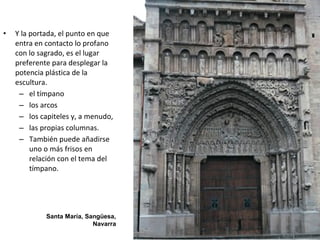 • Y la portada, el punto en que
entra en contacto lo profano
con lo sagrado, es el lugar
preferente para desplegar la
potencia plástica de la
escultura.
– el tímpano
– los arcos
– los capiteles y, a menudo,
– las propias columnas.
– También puede añadirse
uno o más frisos en
relación con el tema del
tímpano.
Santa María, Sangüesa,
Navarra
 