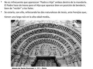 • No es infrecuente que aparezcan “Padre e Hijo” ambos dentro de la mandorla.
El Padre hace de trono para el Hijo que aparece bien en posición de bendecir,
bien de “recibir” a los fieles.
• Se estaría, con ello, reforzando las dos naturalezas de Jesús, ante herejías que,
tienen una larga raíz en la alta edad media.
Iglesia de Santo Domingo (s. XII) – Soria
 