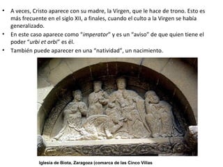 • A veces, Cristo aparece con su madre, la Virgen, que le hace de trono. Esto es
más frecuente en el siglo XII, a finales, cuando el culto a la Virgen se había
generalizado.
• En este caso aparece como “imperator” y es un “aviso” de que quien tiene el
poder “urbi et orbi” es él.
• También puede aparecer en una “natividad”, un nacimiento.
Iglesia de Biota, Zaragoza (comarca de las Cinco Villas
 